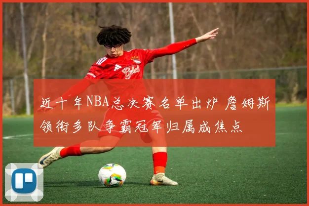 近十年NBA总决赛名单出炉 詹姆斯领衔多队争霸冠军归属成焦点