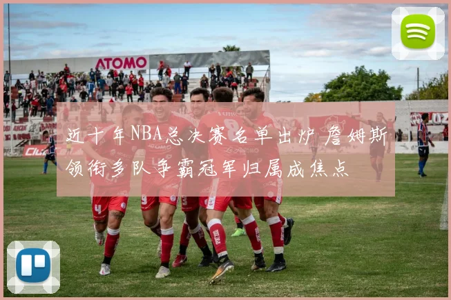 近十年NBA总决赛名单出炉 詹姆斯领衔多队争霸冠军归属成焦点