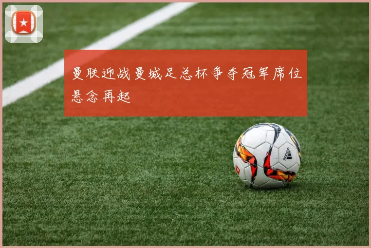 曼联迎战曼城足总杯争夺冠军席位悬念再起