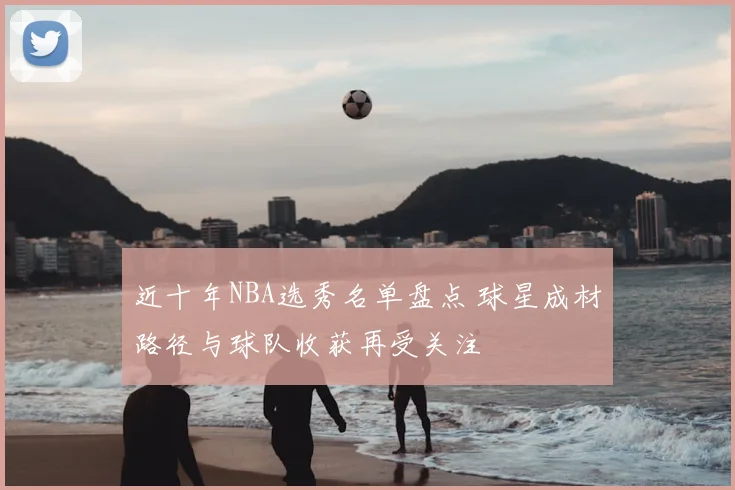 近十年NBA选秀名单盘点 球星成材路径与球队收获再受关注