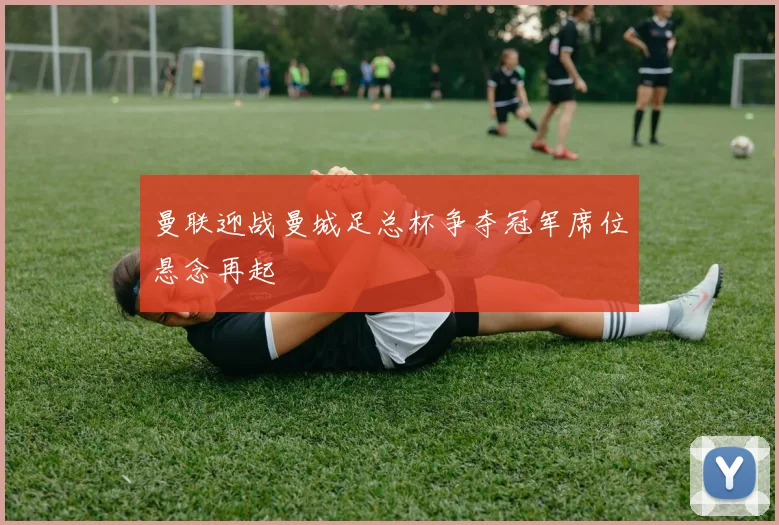 曼联迎战曼城足总杯争夺冠军席位悬念再起