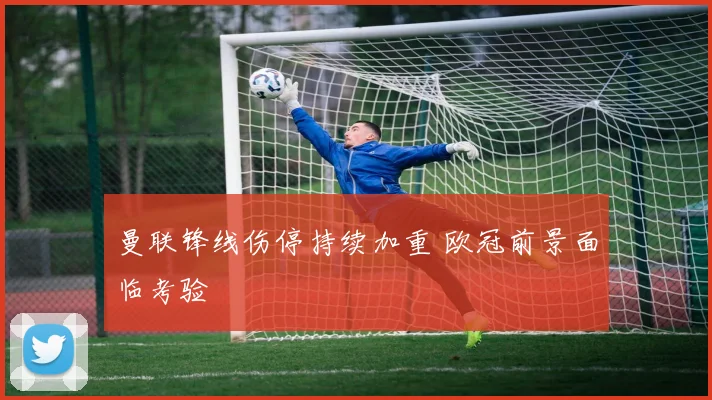 曼联锋线伤停持续加重 欧冠前景面临考验
