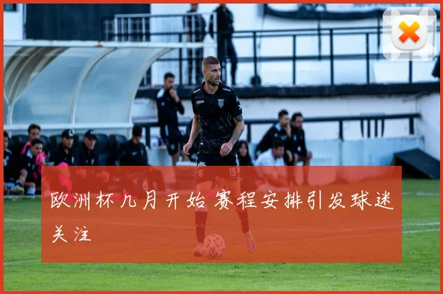 欧洲杯几月开始 赛程安排引发球迷关注