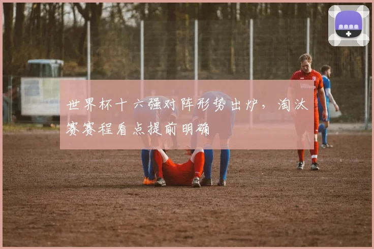 世界杯十六强对阵形势出炉,淘汰赛赛程看点提前明确