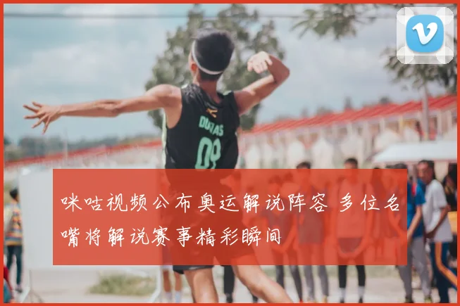 咪咕视频公布奥运解说阵容 多位名嘴将解说赛事精彩瞬间