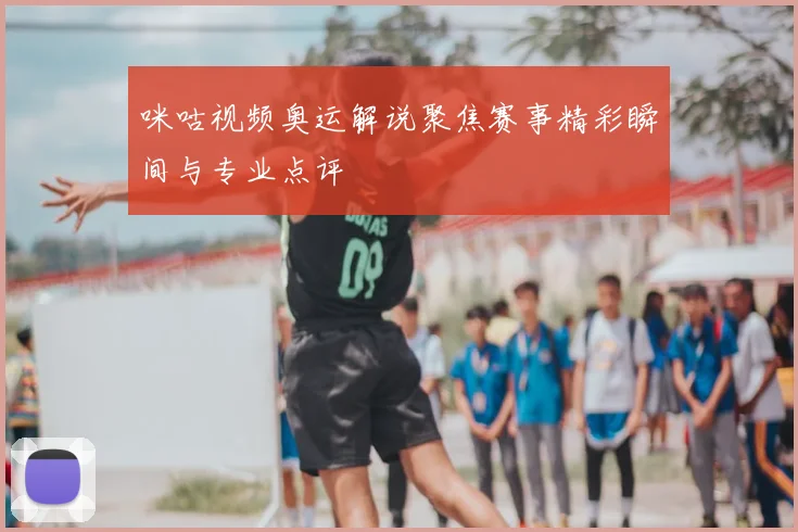 咪咕视频奥运解说聚焦赛事精彩瞬间与专业点评