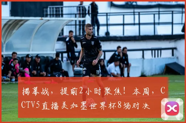 揭幕战,提前2小时聚焦!本周,CCTV5直播美加墨世界杯8场对决